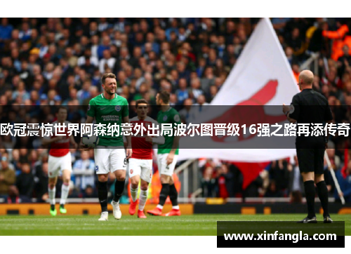 欧冠震惊世界阿森纳意外出局波尔图晋级16强之路再添传奇