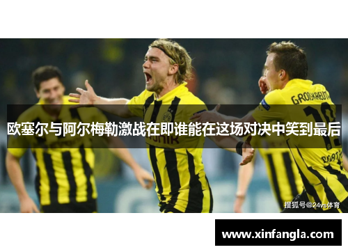 欧塞尔与阿尔梅勒激战在即谁能在这场对决中笑到最后