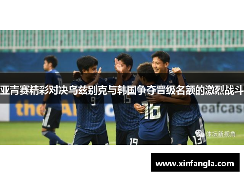亚青赛精彩对决乌兹别克与韩国争夺晋级名额的激烈战斗